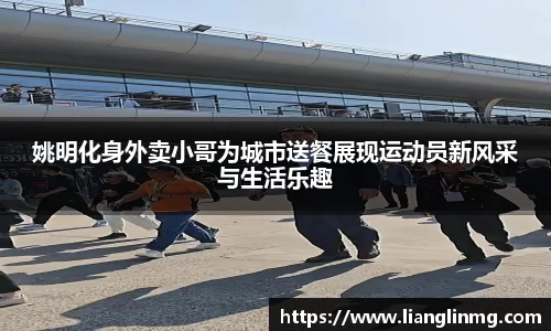 姚明化身外卖小哥为城市送餐展现运动员新风采与生活乐趣